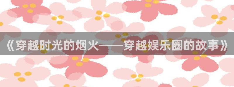 米乐yy易游网址：《穿越时光的烟火——穿越娱乐圈的故事》