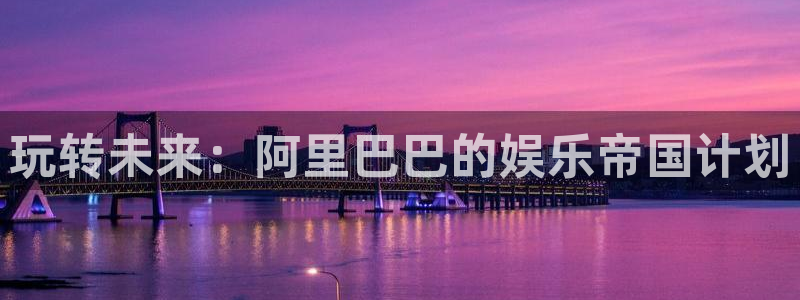 米乐yy易游m6：玩转未来：阿里巴巴的娱乐帝国计划