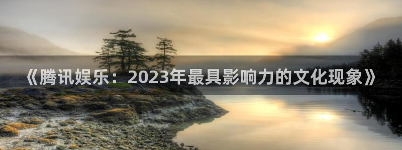 yy易游平台：《腾讯娱乐：2023年最具影响力的文化现象》